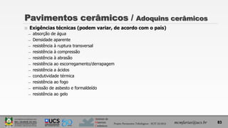 Instituto de
Materiais
Cerâmicos
Pavimentos cerâmicos / Adoquins cerâmicos
 Exigências técnicas (podem variar, de acordo com o país)
̶ absorção de água
̶ Densidade aparente
̶ resistência à ruptura transversal
̶ resistência à compressão
̶ resistência à abrasão
̶ resistência ao escorregamento/derrapagem
̶ resistência a ácidos
̶ condutividade térmica
̶ resistência ao fogo
̶ emissão de asbesto e formaldeído
̶ resistência ao gelo
mcmfarias@ucs.br 83
Projeto Pavimentos Tribológicos - SCIT 52/2013
 