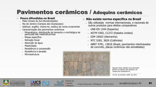 Instituto de
Materiais
Cerâmicos
 Pouco difundidos no Brasil
̶ Mato Grosso do Sul (Rondonópolis)
̶ Rio de Janeiro (Campos dos Goytacazes)
̶ Aditivos: argilito, chamo-te, resíduo de rocha ornamental
̶ Caracterização dos pavimentos cerâmicos
̶ Mineralógica, distribuição de tamanho e morfológica de
partículas das matérias-primas
̶ Massa específica
̶ Retração linear
̶ Absorção de água
̶ Plasticidade
̶ Resistência à compressão
̶ Resistência à abrasão
̶ Microestrutura
Pavimentos cerâmicos / Adoquins cerâmicos
mcmfarias@ucs.br
 Não existe norma específica no Brasil
̶ São utilizadas normas internacionais, e nacionais de
outros produtos para efeitos comparativos
̶ UNE-EN 1344 (Espanha)
̶ ASTM C902, C1272 (Estados Unidos)
̶ DIM 18503 (Alemanha)
̶ NTC 5282, 3829 (Colômbia)
̶ ABNT 9781, 13818 (Brasil, pavimentos intertravados
de concreto, placas cerâmicas não esmaltadas)
Adoquim sendo utilizado como pavimento
flexível na Cerâmica Arte Sardinha, em
Campos dos Goytacazes-RJ.
J.P.R.G. de Carvalho, UENF, RJ, 2015.
84
Projeto Pavimentos Tribológicos - SCIT 52/2013
 