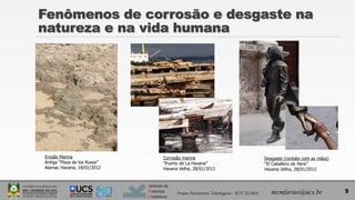 Instituto de
Materiais
Cerâmicos
Fenômenos de corrosão e desgaste na
natureza e na vida humana
9
Erosão Marina
Antiga “Playa de los Rusos”
Alamar, Havana, 18/01/2012
Corrosão marina
“Puerto de La Havana”
Havana Velha, 28/01/2012
Desgaste (contato com as mãos)
“El Caballero de Paris”
Havana Velha, 28/01/2012
Projeto Pavimentos Tribológicos - SCIT 52/2013 mcmfarias@ucs.br
 