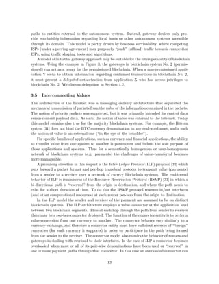 paths to entities external to the autonomous system. Instead, gateway devices only pro-
vide reachability information regarding local hosts or other autonomous systems accessible
through its domain. This model is partly driven by business survivability, where competing
ISPs (under a peering agreement) may purposely “push” (oﬄoad) traﬃc towards competitor
ISPs, using traﬃc shaping tools and algorithms.
A model akin to this gateway approach may be suitable for the interoperability of blockchain
systems. Using the example in Figure 3, the gateways in blockchain system No. 2 (permis-
sioned) can act as a proxy for the permissioned blockchain. When a non-permissioned appli-
cation Y seeks to obtain information regarding conﬁrmed transactions in blockchain No. 2,
it must present a delegated authorization from application X who has access privileges to
blockchain No. 2. We discuss delegation in Section 4.2.
3.5 Interconnecting Values
The architecture of the Internet was a messaging delivery architecture that separated the
mechanical transmission of packets from the value of the information contained in the packets.
The notion of priority packets was supported, but it was primarily intended for control data
versus content payload data. As such, the notion of value was external to the Internet. Today
this model remains also true for the majority blockchain systems. For example, the Bitcoin
system [31] does not bind the BTC currency denomination to any real-word asset, and a such
the notion of value is an external one (“in the eye of the beholder”).
For speciﬁc families of applications, such as currency and ﬁnancial applications, the ability
to transfer value from one system to another is paramount and indeed the sole purpose of
those applications and systems. Thus for a semantically homogenous or near-homogenous
network of blockchain systems (e.g. payments) the challenges of value-transferral becomes
more manageable.
A promising direction in this respect is the Inter-Ledger Protocol (ILP) proposal [32] which
puts forward a packet format and per-hop transferal protocol to transmit value (payments)
from a sender to a receiver over a network of currecy blockchain systems. The end-to-end
behavior of ILP is reminiscent of the Resource Reservation Protocol (RSVP) [33] in which a
bi-directional path is “reserved” from the origin to destination, and where the path needs to
exist for a short duration of time. To do this the RSVP protocol reserves in/out interfaces
(and other computational resources) at each router per-hop from the origin to destination.
In the ILP model the sender and receiver of the payment are assumed to be on distinct
blockchain systems. The ILP architecture employs a value connector at the application level
between two blockchain segments. Thus at each hop through the path from sender to receiver
there may be a per-hop connector deployed. The function of the connector entity is to perform
value-conversion from one currency to another. The connector behaves very similarly to a
currency-exchange, and therefore a connector entity must have suﬃcient reserves of “foreign”
currencies (for each currency it supports) in order to participate in the path being formed
from the sender to the receiver. The connector model also mimics the behavior of routers and
gateways in dealing with overload to their interfaces. In the case of ILP a connector becomes
overloaded when most or all of its pair-wise denominations have been used or “reserved” in
one or more payment paths through that connector. In this case an overloaded connector can
13
 