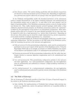 • Inter-domain entities: The entities dealing speciﬁcally with inter-domain transactions
are denoted as Gateways and shown as G in in Figure 4(b). Depending on implementa-
tion, gateways may operate collectively as a group or they may operate loosely-coupled.
In the Tradecoin interoperability model, the boundary (perimeter) of the autonomous
system is largely determined by (i) the degree of identity-anonymity and authentication of
the intra-domain entities such as nodes (i.e. to each other in the same domain); and (ii)
degree of permissionability of the blockchain autonomous system as seen by foreign entities
(see Section 3.3). Thus, unlike classical corporate network topologies which deﬁne a clear
(defensive) physical network perimeter, in blockchain autonomous systems the “perimeter”
is deﬁned by the participation of the entities in an intra-domain arrangement. These intra-
domain entities need not be located in the same physical proximity, but in some cases may
be required to enter into a legal agreement (e.g. system rules of operation). Depending on
the use-case, these entities may be owned by a single organization (e.g. private corporation),
or be jointly-owned by a multiple organizations (e.g. consortium).
In deﬁning permissionability the Tradecoin interoperability model uses a number of per-
missioning conﬁgurations. The ﬁrst two pertain to the P2P nodes of the blockchain system,
while the remaining two pertain to the end-users and applications:
• Node-permissioned: In this permissioning conﬁguration, nodes must be permissioned to
participate in one or more aspects of the operation of the blockchain system. Using the
Hyperledger Fabric [23] as an example, an instance of a Fabric blockchain may require
all the Orderers and Endorsers nodes to be authenticated and authorized to operate.
• Consensus-permissioned: In this permissioning conﬁguration only the nodes that par-
ticipate directly in consensus algorithm computations need to be authenticated and
authorized.
• User write-permissioned: This permissioning conﬁguration pertains to the end-users
and their applications. In a write-permissioned conﬁguration, the user/application
must be authenticated and authorized to transmit a ledger-modifying transaction to
the blockchain.
• User read-permissioned: In a read-permissioned conﬁguration, the user/application
must be authenticated and authorized to read the contents of the ledger of the blockchain
system.
4.2 The Role of Gateways
The set of gateways G collectively provides at least three (3) types of functional support to
the entities in the Tradecoin autonomous system:
• Value stability: For implementations of Tradecoin that exchange value-carrying con-
structs (e.g. digital coins, assets), the gateways collectively act to provide stability at
the value level.
17
 