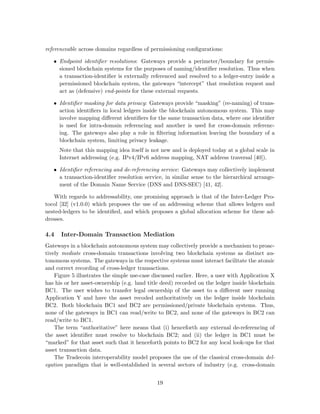 referenceable across domains regardless of permissioning conﬁgurations:
• Endpoint identiﬁer resolutions: Gateways provide a perimeter/boundary for permis-
sioned blockchain systems for the purposes of naming/identiﬁer resolution. Thus when
a transaction-identiﬁer is externally referenced and resolved to a ledger-entry inside a
permissioned blockchain system, the gateways “intercept” that resolution request and
act as (defensive) end-points for these external requests.
• Identiﬁer masking for data privacy: Gateways provide “masking” (re-naming) of trans-
action identiﬁers in local ledgers inside the blockchain autonomous system. This may
involve mapping diﬀerent identiﬁers for the same transaction data, where one identiﬁer
is used for intra-domain referencing and another is used for cross-domain referenc-
ing. The gateways also play a role in ﬁltering information leaving the boundary of a
blockchain system, limiting privacy leakage.
Note that this mapping idea itself is not new and is deployed today at a global scale in
Internet addressing (e.g. IPv4/IPv6 address mapping, NAT address traversal [40]).
• Identiﬁer referencing and de-referencing service: Gateways may collectively implement
a transaction-identiﬁer resolution service, in similar sense to the hierarchical arrange-
ment of the Domain Name Service (DNS and DNS-SEC) [41, 42].
With regards to addressability, one promising approach is that of the Inter-Ledger Pro-
tocol [32] (v1.0.0) which proposes the use of an addressing scheme that allows ledgers and
nested-ledgers to be identiﬁed, and which proposes a global allocation scheme for these ad-
dresses.
4.4 Inter-Domain Transaction Mediation
Gateways in a blockchain autonomous system may collectively provide a mechanism to proac-
tively mediate cross-domain transactions involving two blockchain systems as distinct au-
tonomous systems. The gateways in the respective systems must interact facilitate the atomic
and correct recording of cross-ledger transactions.
Figure 5 illustrates the simple use-case discussed earlier. Here, a user with Application X
has his or her asset-ownership (e.g. land title deed) recorded on the ledger inside blockchain
BC1. The user wishes to transfer legal ownership of the asset to a diﬀerent user running
Application Y and have the asset recoded authoritatively on the ledger inside blockchain
BC2. Both blockchain BC1 and BC2 are permissioned/private blockchain systems. Thus,
none of the gateways in BC1 can read/write to BC2, and none of the gateways in BC2 can
read/write to BC1.
The term “authoritative” here means that (i) henceforth any external de-referencing of
the asset identiﬁer must resolve to blockchain BC2; and (ii) the ledger in BC1 must be
“marked” for that asset such that it henceforth points to BC2 for any local look-ups for that
asset transaction data.
The Tradecoin interoperability model proposes the use of the classical cross-domain del-
egation paradigm that is well-established in several sectors of industry (e.g. cross-domain
19
 