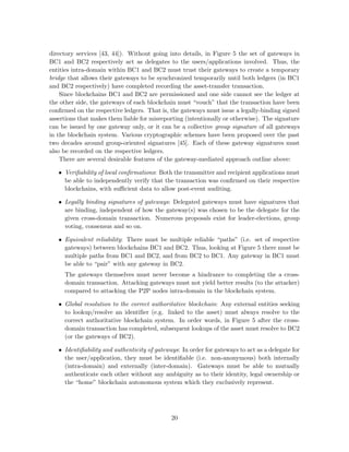 directory services [43, 44]). Without going into details, in Figure 5 the set of gateways in
BC1 and BC2 respectively act as delegates to the users/applications involved. Thus, the
entities intra-domain within BC1 and BC2 must trust their gateways to create a temporary
bridge that allows their gateways to be synchronized temporarily until both ledgers (in BC1
and BC2 respectively) have completed recording the asset-transfer transaction.
Since blockchains BC1 and BC2 are permissioned and one side cannot see the ledger at
the other side, the gateways of each blockchain must “vouch” that the transaction have been
conﬁrmed on the respective ledgers. That is, the gateways must issue a legally-binding signed
assertions that makes them liable for misreporting (intentionally or otherwise). The signature
can be issued by one gateway only, or it can be a collective group signature of all gateways
in the blockchain system. Various cryptographic schemes have been proposed over the past
two decades around group-oriented signatures [45]. Each of these gateway signatures must
also be recorded on the respective ledgers.
There are several desirable features of the gateway-mediated approach outline above:
• Veriﬁability of local conﬁrmations: Both the transmitter and recipient applications must
be able to independently verify that the transaction was conﬁrmed on their respective
blockchains, with suﬃcient data to allow post-event auditing.
• Legally binding signatures of gateways: Delegated gateways must have signatures that
are binding, independent of how the gateway(s) was chosen to be the delegate for the
given cross-domain transaction. Numerous proposals exist for leader-elections, group
voting, consensus and so on.
• Equivalent reliability: There must be multiple reliable “paths” (i.e. set of respective
gateways) between blockchains BC1 and BC2. Thus, looking at Figure 5 there must be
multiple paths from BC1 and BC2, and from BC2 to BC1. Any gateway in BC1 must
be able to “pair” with any gateway in BC2.
The gateways themselves must never become a hindrance to completing the a cross-
domain transaction. Attacking gateways must not yield better results (to the attacker)
compared to attacking the P2P nodes intra-domain in the blockchain system.
• Global resolution to the correct authoritative blockchain: Any external entities seeking
to lookup/resolve an identiﬁer (e.g. linked to the asset) must always resolve to the
correct authoritative blockchain system. In order words, in Figure 5 after the cross-
domain transaction has completed, subsequent lookups of the asset must resolve to BC2
(or the gateways of BC2).
• Identiﬁability and authenticity of gateways: In order for gateways to act as a delegate for
the user/application, they must be identiﬁable (i.e. non-anonymous) both internally
(intra-domain) and externally (inter-domain). Gateways must be able to mutually
authenticate each other without any ambiguity as to their identity, legal ownership or
the “home” blockchain autonomous system which they exclusively represent.
20
 
