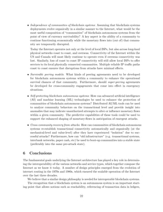 • Independence of communities of blockchain systems: Assuming that blockchain systems
deployments evolve organically in a similar manner to the Internet, what would be the
most useful composition of “communities” of blockchain autonomous systems from the
point of view of currency survivability? A key aspect is the ability of a community to
continue functioning economically while the monetary ﬂows into (out of) that commu-
nity are temporarily disrupted.
Today the Internet operates not only at the level of local ISPs, but also across long-haul
physical networks coast to coast, and overseas. Connectivity of the Internet within the
US and Canada will most likely continue to operate even if overseas connectivity was
lost. Similarly, loss of coast to coast IP connectivity will still allow local ISPs to oﬀer
services to its local physically connected communities. Multiple reliable IP traﬃc paths
coast to coast ensures that disruptions from attacks have minimal eﬀects.
• Survivable peering models: What kinds of peering agreements need to be developed
for blockchain autonomous systems within a community to enhance the operational
survival chances of that community. Furthermore, should super-peering agreements
be developed for cross-community engagements that come into eﬀect in emergency
situations.
• Self-protecting blockchain autonomous systems: How can advanced artiﬁcial intelligence
(AI) and machine learning (ML) technologies be used to enhance the protection of
communities of blockchain autonomous systems? Distributed AI/ML tools can be used
to analyze community behaviors on the transactional level and provide insight into
anomalies that may indicate unauthorized attempts to alter or inﬂuence monetary ﬂows
within a given community. The predictive capabilities of these tools could be used to
support the enhanced shaping of monetary-ﬂows in anticipation of emergent attacks.
• Cross-community recovery from attacks: How can communities of blockchain autonomous
systems re-establish transactional connectivity automatically and organically (at the
mechanical-level and value-level) after they have experienced “isolation” due to suc-
cessful attacks? Furthermore, how can “old infrastructure” (e.g. transactional systems,
interbank networks, paper cash, etc) be used to boot-up communities into a stable state
(preferably into the same pre-attack state).
6 Conclusions
The fundamental goals underlying the Internet architecture has played a key role in determin-
ing the interoperability of the various networks and service types, which together compose the
Internet as we know it today. A number of design principles emerged from the evolution of
internet routing in the 1970s and 1980s, which ensured the scalable operation of the Internet
over the last three decades.
We believe that a similar design philosophy is needed for interoperable blockchain systems.
The recognition that a blockchain system is an autonomous system is an important start-
ing point that allows notions such as reachability, referencing of transaction data in ledgers,
22
 