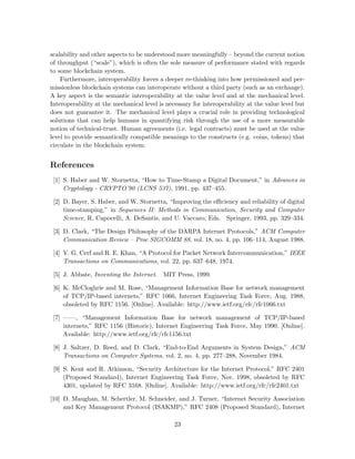 scalability and other aspects to be understood more meaningfully – beyond the current notion
of throughput (“scale”), which is often the sole measure of performance stated with regards
to some blockchain system.
Furthermore, interoperability forces a deeper re-thinking into how permissioned and per-
missionless blockchain systems can interoperate without a third party (such as an exchange).
A key aspect is the semantic interoperability at the value level and at the mechanical level.
Interoperability at the mechanical level is necessary for interoperability at the value level but
does not guarantee it. The mechanical level plays a crucial role in providing technological
solutions that can help humans in quantifying risk through the use of a more measurable
notion of technical-trust. Human agreements (i.e. legal contracts) must be used at the value
level to provide semantically compatible meanings to the constructs (e.g. coins, tokens) that
circulate in the blockchain system.
References
[1] S. Haber and W. Stornetta, “How to Time-Stamp a Digital Document,” in Advances in
Cryptology - CRYPTO’90 (LCNS 537), 1991, pp. 437–455.
[2] D. Bayer, S. Haber, and W. Stornetta, “Improving the eﬃciency and reliability of digital
time-stamping,” in Sequences II: Methods in Communication, Security and Computer
Science, R. Capocelli, A. DeSantis, and U. Vaccaro, Eds. Springer, 1993, pp. 329–334.
[3] D. Clark, “The Design Philosophy of the DARPA Internet Protocols,” ACM Computer
Communication Review – Proc SIGCOMM 88, vol. 18, no. 4, pp. 106–114, August 1988.
[4] V. G. Cerf and R. E. Khan, “A Protocol for Packet Network Intercommunication,” IEEE
Transactions on Communications, vol. 22, pp. 637–648, 1974.
[5] J. Abbate, Inventing the Internet. MIT Press, 1999.
[6] K. McCloghrie and M. Rose, “Management Information Base for network management
of TCP/IP-based internets,” RFC 1066, Internet Engineering Task Force, Aug. 1988,
obsoleted by RFC 1156. [Online]. Available: http://www.ietf.org/rfc/rfc1066.txt
[7] ——, “Management Information Base for network management of TCP/IP-based
internets,” RFC 1156 (Historic), Internet Engineering Task Force, May 1990. [Online].
Available: http://www.ietf.org/rfc/rfc1156.txt
[8] J. Saltzer, D. Reed, and D. Clark, “End-to-End Arguments in System Design,” ACM
Transactions on Computer Systems, vol. 2, no. 4, pp. 277–288, November 1984.
[9] S. Kent and R. Atkinson, “Security Architecture for the Internet Protocol,” RFC 2401
(Proposed Standard), Internet Engineering Task Force, Nov. 1998, obsoleted by RFC
4301, updated by RFC 3168. [Online]. Available: http://www.ietf.org/rfc/rfc2401.txt
[10] D. Maughan, M. Schertler, M. Schneider, and J. Turner, “Internet Security Association
and Key Management Protocol (ISAKMP),” RFC 2408 (Proposed Standard), Internet
23
 