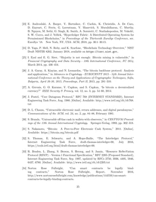 [23] E. Androulaki, A. Barger, V. Bortnikov, C. Cachin, K. Christidis, A. De Caro,
D. Enyeart, C. Ferris, G. Laventman, Y. Manevich, S. Muralidharan, C. Murthy,
B. Nguyen, M. Sethi, G. Singh, K. Smith, A. Sorniotti, C. Stathakopoulou, M. Vukoli´c,
S. W. Cocco, and J. Yellick, “Hyperledger Fabric: A Distributed Operating System for
Permissioned Blockchains,” in Proceedings of the Thirteenth EuroSys Conference, ser.
EuroSys ’18. New York, NY, USA: ACM, 2018, pp. 30:1–30:15.
[24] D. Yaga, P. Mell, N. Roby, and K. Scarfone, “Blockchain Technology Overview,” NIST
Draft NISTIR 8202, January 2018, available on https://csrc.nist.gov,.
[25] I. Eyal and E. G. Sirer, “Majority is not enough: Bitcoin mining is vulnerable,” in
Financial Cryptography and Data Security - 18th International Conference, FC 2014,
March 2014, pp. 436–454.
[26] J. A. Garay, A. Kiayias, and N. Leonardos, “The bitcoin backbone protocol: Analysis
and applications,” in Advances in Cryptology - EUROCRYPT 2015 - 34th Annual Inter-
national Conference on the Theory and Applications of Cryptographic Techniques, Soﬁa,
Bulgaria, April 26-30, 2015, Proceedings, Part II, 2015, pp. 281–310.
[27] A. Gervais, G. O. Karame, V. Capkun, and S. Capkun, “Is bitcoin a decentralized
currency?” IEEE Security & Privacy, vol. 12, no. 3, pp. 54–60, 2014.
[28] J. Postel, “User Datagram Protocol,” RFC 768 (INTERNET STANDARD), Internet
Engineering Task Force, Aug. 1980. [Online]. Available: http://www.ietf.org/rfc/rfc768.
txt
[29] D. L. Chaum, “Untraceable electronic mail, return addresses, and digital pseudonyms,”
Communications of the ACM, vol. 24, no. 2, pp. 84–88, February 1981.
[30] S. Brands, “Untraceable oﬀ-line cash in wallets with observers,” in CRYPTO’93 Proceed-
ings of the 13th Annual International Cryptology. Springer-Verlag, 1993, pp. 302–318.
[31] S. Nakamoto, “Bitcoin: A Peer-to-Peer Electronic Cash System,” 2011. [Online].
Available: https://bitcoin.org/bitcoin.pdf
[32] S. Thomas, E. Schwartz, and A. Hope-Bailie, “The Interledger Protocol,”
Internet Engineering Task Force, draft-thomas-interledger-00, July 2016,
https://tools.ietf.org/html/draft-thomas-interledger-00.
[33] R. Braden, L. Zhang, S. Berson, S. Herzog, and S. Jamin, “Resource ReSerVation
Protocol (RSVP) – Version 1 Functional Speciﬁcation,” RFC 2205 (Proposed Standard),
Internet Engineering Task Force, Sep. 1997, updated by RFCs 2750, 3936, 4495, 5946,
6437, 6780. [Online]. Available: http://www.ietf.org/rfc/rfc2205.txt
[34] Norton Rose Fulbright, “Can smart contracts be legally bind-
ing contracts,” Norton Rose Fulbright, Report, November 2016,
http://www.nortonrosefulbright.com/knowledge/publications/144559/can-smart-
contracts-be-legally-binding-contracts.
25
 