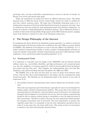 previously exist, one that would allow communications to survive in the face of attacks. In
Section 2 we review and discuss these goals.
Today, the motivations are similar but driven by diﬀerent historical events. The global
ﬁnancial crisis of 2008 has forced several central banks around the world to rethink the
way they conduct monetary policy. We argue that if blockchain technology seeks to be a
fundamental component of the future global distributed network of commerce and value, then
its architecture must also satisfy the same fundamental goals of the Internet architecture. In
Section 3 we discuss a design philosophy for blockchain systems. This is followed by Section 4
in which we discuss the interoperability design aspects of the MIT Tradecoin project, mapping
much of the Internet’s constructs to that of the blockchain architecture.
2 The Design Philosophy of the Internet
In considering the future direction for blockchain systems generally, it is useful to recall and
understand goals of the Internet architecture as deﬁned in the early 1980s as a project funded
by DARPA. The deﬁnition of the Internet as view in the late 1980s is the following: it is “a
packet switched communications facility in which a number of distinguishable networks are
connected together using packet switched communications processors called gateways which
implement a store and forward packet-forwarding algorithm” [3, 4].
2.1 Fundamental Goals
It is important to remember that the design of the ARPANET and the Internet favored
military values (e.g. survivability, ﬂexibility, and high performance) over commercial goals
(e.g. low cost, simplicity, or consumer appeal) [5], which in turn has aﬀected how the Internet
has evolved and has been used. This emphasis was understandable given the Cold War
backdrop to the packet-switching discourse throughout the 1960s and 1970s.
The DARPA view at the time was that there are seven (7) goals of the Internet archi-
tecture, with the ﬁrst three being fundamental to the design, and the remaining four being
second level goals. The following are the fundamental goals of the Internet in the order of
importance [3, 4]:
1. Survivability: Internet communications must continue despite loss of networks or gate-
ways.
This is the most important goal of the Internet, especially if it was to be the blueprint for
military packet switched communications facilities. This meant that if two entities are
communicating over the Internet, and some failure causes the Internet to be temporarily
disrupted and reconﬁgured to reconstitute the service, then the entities communicating
should be able to continue without having to reestablish or reset the high level state of
their conversation. Therefore to achieve this goal, the state information which describes
the on-going conversation must be protected. But more importantly, in practice this
explicitly meant that it is acceptable to lose the state information associated with an
entity if, at the same time, the entity itself is lost. This notion of state of conversation
is related to the end-to-end principle discussed below.
3
 