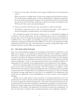 2. Variety of service types: The Internet must support multiple types of communications
service.
What was meant by “multiple types” is that at the transport level the Internet architec-
ture should support diﬀerent types of services distinguished by diﬀering requirements
for speed, latency and reliability. Indeed it was this goal that resulted in the separation
into two layers of the TCP layer and IP layer, and the use of bytes (not packets) at the
TCP layer for ﬂow control and acknowledgement.
3. Variety of networks: The Internet must accommodate a variety of networks.
The Internet architecture must be able to incorporate and utilize a wide variety of
network technologies, including military and commercial facilities.
The remaining four goals of the Internet architecture are: (4) distributed management
of resources, (5) cost eﬀectiveness, (6) ease of attaching hosts, and (7) accountability in
resource usage. Over the ensuing three decades these second level goals have been addressed
in diﬀerent ways. For example, accountability in resource usage evolved from the use of
rudimentary management information bases (MIB) [6, 7] into the current sophisticated traﬃc
management protocols and tools. Cost eﬀectiveness was always an important aspect of the
business model for consumer ISPs and corporate networks.
2.2 The End-to-End Principle
One of the critical debates throughout the development of the Internet architecture in the
1980s was in regards to the placement of functions that dealt with reliability of message
delivery (e.g. duplicate message detection, message sequencing, guaranteed message delivery,
encryption). In essence the argument revolved around the amount of eﬀort put into reliability
measures within the data communication system, and was seen as an engineering trade-oﬀ
based on performance. That is, how much low-level function (for reliability) needed to be
implemented by the networks versus implementation by the applications at the endpoints.
The line of reasoning against low-level function implementation in the network became
known as the end-to-end argument or principle. The basic argument is as follows: a lower
level subsystem that supports a distributed application may be wasting its eﬀort in providing
a function that must be implemented at the application level anyway [8]. Thus, for example,
for duplicate message suppression the task must be accomplished by the application itself
seeing that the application is most knowledgeable as to how to detect its own duplicate
messages.
Another case in point relates to data encryption. If encryption/decryption was to be
performed by the network, then the network and its data tranmission systems must be trusted
to securely manage the required encryption keys. Also, when data enters the network (to be
encrypted there) the data will be in plaintext and therefore susceptible to theft and attacks.
Finally, the recipient application of the encrypted messaged will still need to verify the source-
authenticity of the message. The application will still need to perform key management. As
such, the best place to perform data encryption/decryption is the application endpoints –
4
 