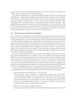 there is no need for the communication subsystem to provide for automatic encryption of all
traﬃc. That is, encryption is an end-to-end function.
The end-to-end principle was a fundamental design principle of the security architecture
of the Internet. Among others, it inﬂuenced the direction of the subsequent security features
of the Internet, including the the development of the IP-security sublayer [9] and its atten-
dant key management function [10, 11]. Today the entire Virtual Private Network (VPN)
subsegment of the networking industry started based on this end-to-end principle. (The
global VPN market alone is forecasted to reach 70 billion dollars in the next few years). The
current day-to-day usage of the Secure Sockets Layer (TLS) [12] to protect HTTP web-traﬃc
(i.e. browsers) is also built on the premise that client-server data encryption is an end-to-end
function performed by the browser (client) and by the HTTP server.
2.3 The Autonomous Systems Paradigm
A key concept in the development of the Internet is that of autonomous systems (or routing
domains) as a connectivity unit that provide scale-up capabilities. The notion of autonomous
systems provides a way to hierarchically aggregate routing information, such the distribution
of routing information itself becomes a manageable task. This division into domains provides
independence from each domain owner/operator to employ the routing mechanisms of its own
choice. IP packet routing inside an autonomous system is therefore referred to as intra-domain
routing, while routing between (across) autonomous systems is referred to as inter-domain
routing. The common goal of many providers of routing services (consumer ISPs, backbone
ISPs and participating corporations) is that of supporting diﬀerent types of services (in the
sense of speed, latency and reliability).
In the case of routing the aim is to share best-route information among routers using an
intra-domain routing protocol (e.g. distance vector such as RIP [13], or link-state such as
OSPF [14]). The routing protocol of choice must address numerous issues, including possible
loops and imbalances in traﬃc distribution. Today routers are typically owned and operated
by the legal owner of the autonomous system (e.g. ISP or corporation). These owners
enter into peering agreements with each other in order to achieve end-to-end reachability of
destinations across multiple hops of domains. The primary revenue model in the ISP industry
revolves around diﬀerent tiers of services appropriate to diﬀerent groups of customers.
There are several important points regarding autonomous systems and the positive impact
this paradigm has had on the development of the Internet for the past several decades:
• Autonomous systems paradigm leads to scale and reach:
The autonomous system paradigm, the connectionless routing model and the dis-
tributed network topology of the Internet allows each unit (the AS) to solve perfor-
mance issues locally. This in turn promotes service scale in the sense of throughput
(end-to-end) and reach (the large numbers of connected endpoints). As such, it is im-
portant to see the global Internet today a connected set of “islands” of autonomous
system, stitched together through peering agreements.
• Domain-level control with distributed topology:
Each autonomous system typically possesses multiple routers operating the same intra-
5
 