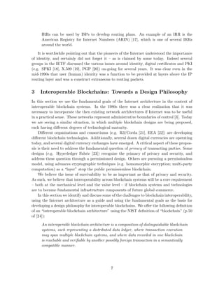 IRRs can be used by ISPs to develop routing plans. An example of an IRR is the
American Registry for Internet Numbers (ARIN) [17], which is one of several IRRs
around the world.
It is worthwhile pointing out that the pioneers of the Internet understood the importance
of identity, and certainly did not forget it – as is claimed by some today. Indeed several
groups in the IETF discussed the various issues around identity, digital certiﬁcates and PKI
(e.g. SPKI [18], X.509 [19], PGP [20]) on-going for several years. It was clear even in the
mid-1990s that user (human) identity was a function to be provided at layers above the IP
routing layer and was a construct extraneous to routing packets.
3 Interoperable Blockchains: Towards a Design Philosophy
In this section we use the fundamental goals of the Internet architecture in the context of
interoperable blockchain systems. In the 1980s there was a clear realization that it was
necessary to incorporate the then existing network architectures if Internet was to be useful
in a practical sense. These networks represent administrative boundaries of control [3]. Today
we are seeing a similar situation, in which multiple blockchain designs are being proposed,
each having diﬀerent degrees of technological maturity.
Diﬀerent organizations and consortiums (e.g. R3/Corda [21], EEA [22]) are developing
diﬀerent blockchain technologies. Additionally, several dozen digital currencies are operating
today, and several digital currency exchanges have emerged. A critical aspect of these propos-
als is their need to address the fundamental question of privacy of transacting parties. Some
designs (e.g. Hyperledger Fabric [23]) recognize the primacy of privacy and security, and
address these question through a permissioned design. Others are pursuing a permissionless
model, using advances cryptographic techniques (e.g. homomorphic encryption; multi-party
computation) as a “layer” atop the public permissionless blockchain.
We believe the issue of survivability to be as important as that of privacy and security.
As such, we believe that interoperability across blockchain systems will be a core requirement
– both at the mechanical level and the value level – if blockchain systems and technologies
are to become fundamental infrastructure components of future global commerce.
In this section we identify and discuss some of the challenges to blockchain interoperability,
using the Internet architecture as a guide and using the fundamental goals as the basis for
developing a design philosophy for interoperable blockchains. We oﬀer the following deﬁnition
of an “interoperable blockchain architecture” using the NIST deﬁnition of “blockchain” (p.50
of [24]):
An interoperable blockchain architecture is a composition of distinguishable blockchain
systems, each representing a distributed data ledger, where transaction execution
may span multiple blockchain systems, and where data recorded in one blockchain
is reachable and veriﬁable by another possibly foreign transaction in a semantically
compatible manner.
7
 