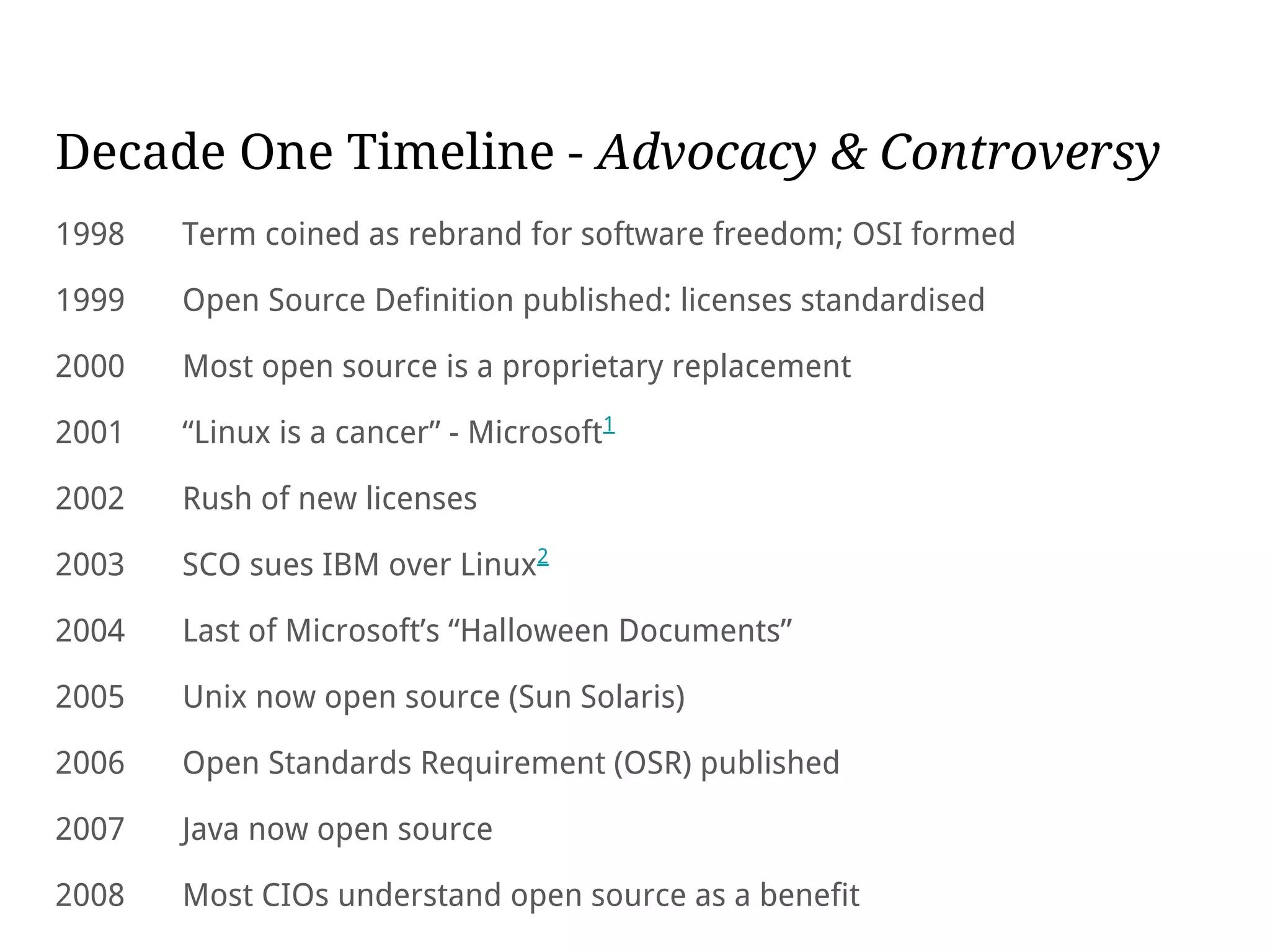 Decade One Timeline - Advocacy & Controversy
1998 Term coined as rebrand for software freedom; OSI formed
1999 Open Source Definition published: licenses standardised
2000 Most open source is a proprietary replacement
2001 “Linux is a cancer” - Microsoft1
2002 Rush of new licenses
2003 SCO sues IBM over Linux2
2004 Last of Microsoft’s “Halloween Documents”
2005 Unix now open source (Sun Solaris)
2006 Open Standards Requirement (OSR) published
2007 Java now open source
2008 Most CIOs understand open source as a benefit
 