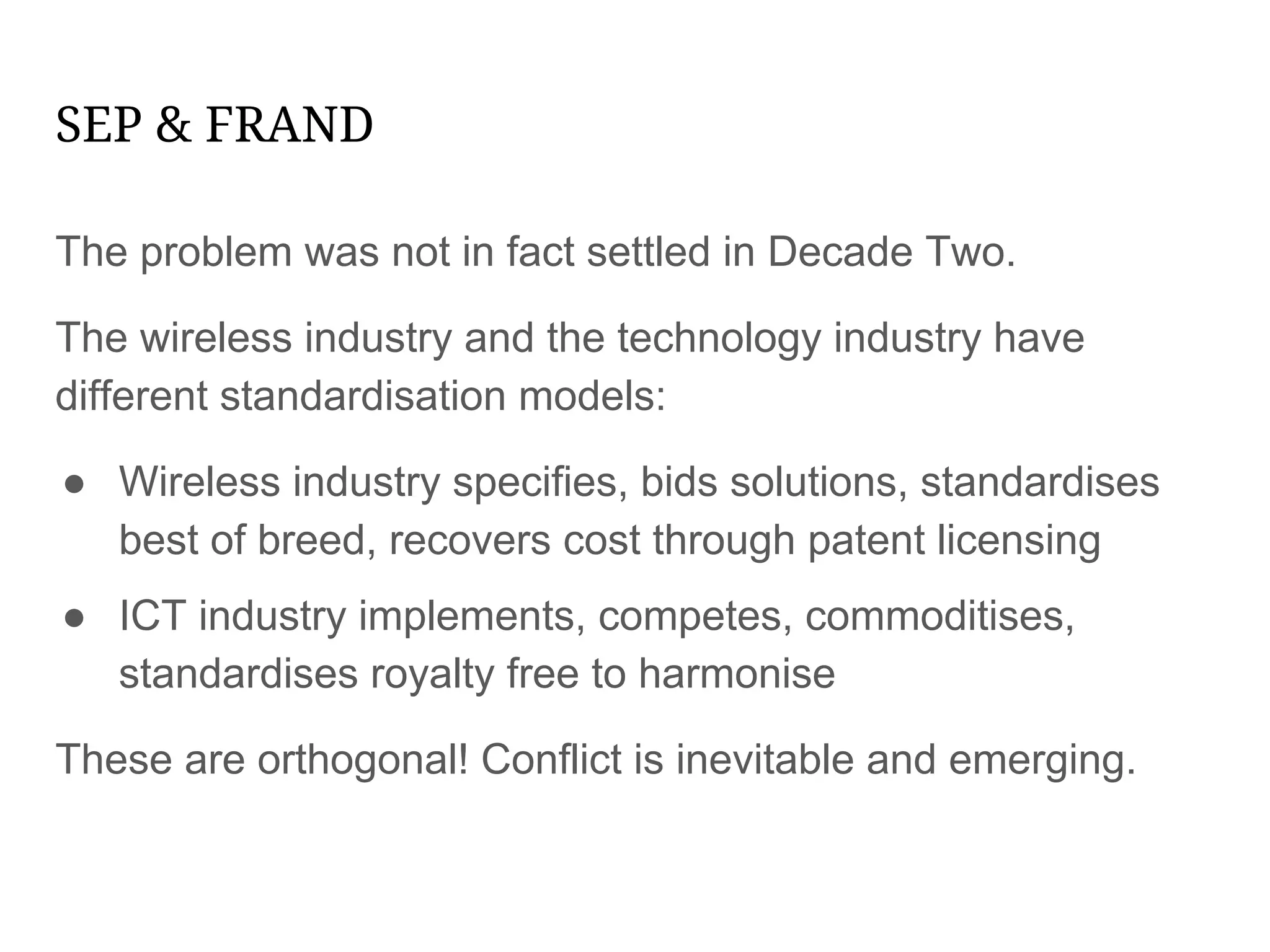 SEP & FRAND
The problem was not in fact settled in Decade Two.
The wireless industry and the technology industry have
different standardisation models:
● Wireless industry specifies, bids solutions, standardises
best of breed, recovers cost through patent licensing
● ICT industry implements, competes, commoditises,
standardises royalty free to harmonise
These are orthogonal! Conflict is inevitable and emerging.
 