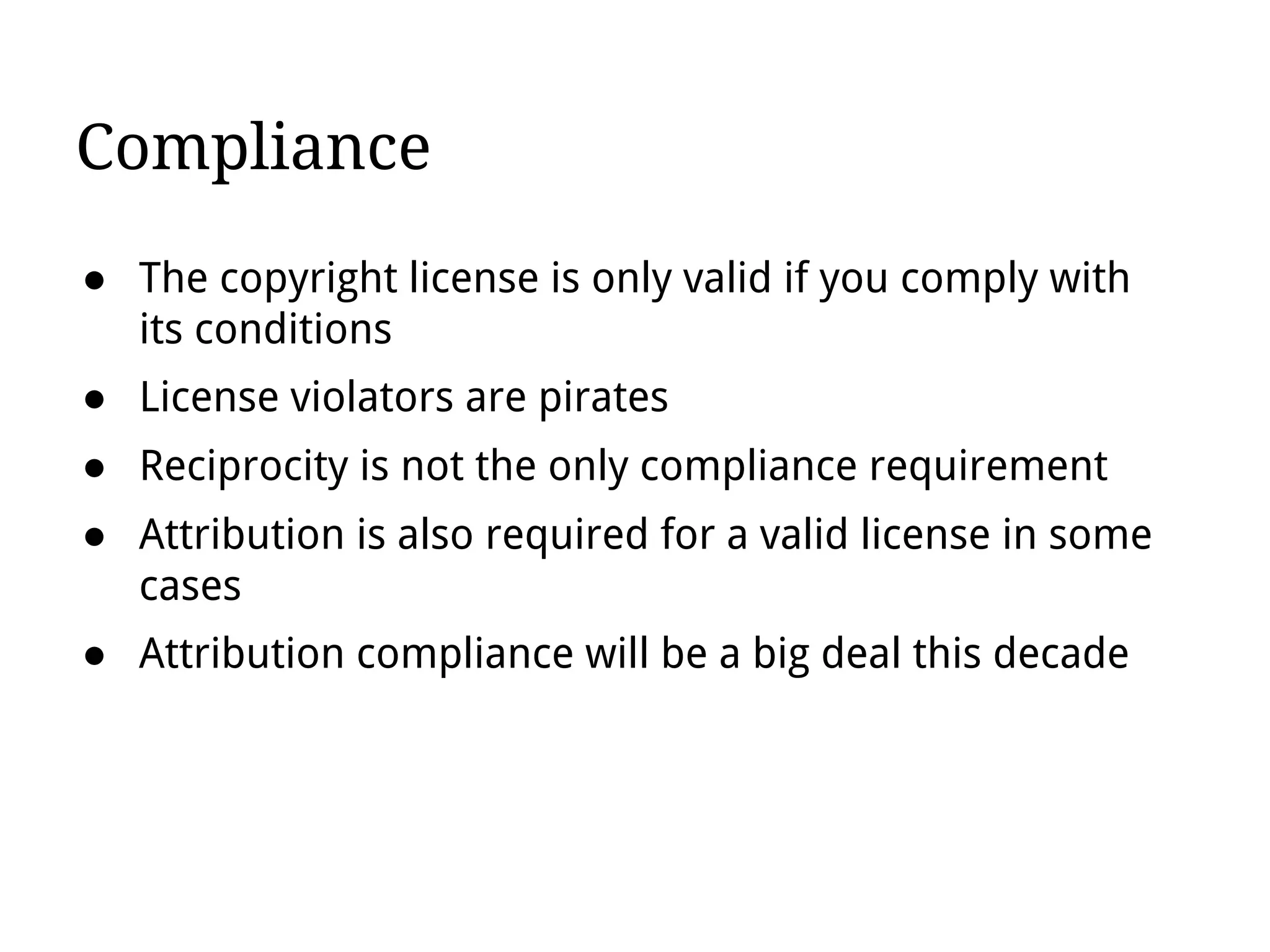 Compliance
● The copyright license is only valid if you comply with
its conditions
● License violators are pirates
● Reciprocity is not the only compliance requirement
● Attribution is also required for a valid license in some
cases
● Attribution compliance will be a big deal this decade
 