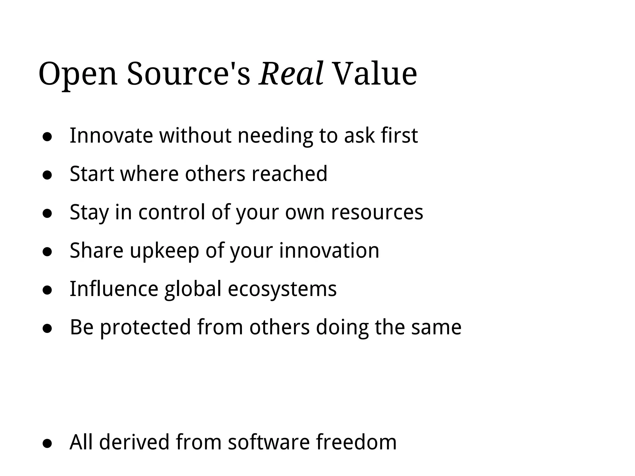 Open Source's Real Value
● Innovate without needing to ask first
● Start where others reached
● Stay in control of your own resources
● Share upkeep of your innovation
● Influence global ecosystems
● Be protected from others doing the same
● All derived from software freedom
 