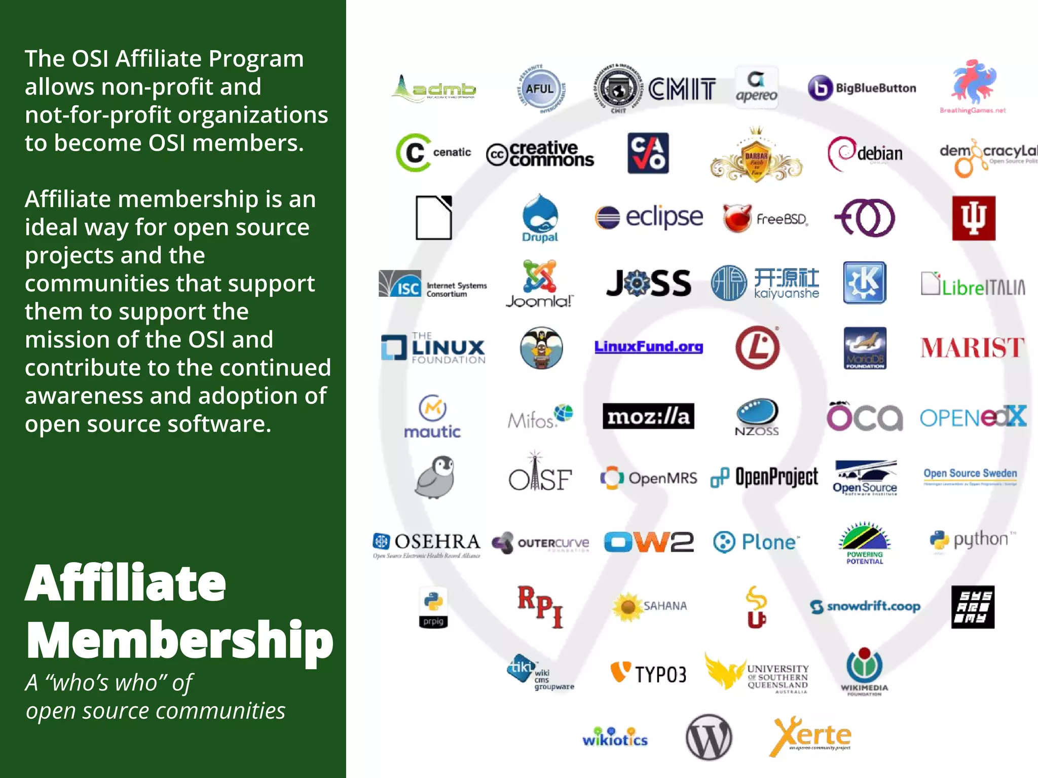 The OSI Affiliate Program
allows non-profit and
not-for-profit organizations
to become OSI members.
Affiliate membership is an
ideal way for open source
projects and the
communities that support
them to support the
mission of the OSI and
contribute to the continued
awareness and adoption of
open source software.
Affiliate
Membership
A “who’s who” of
open source communities
 