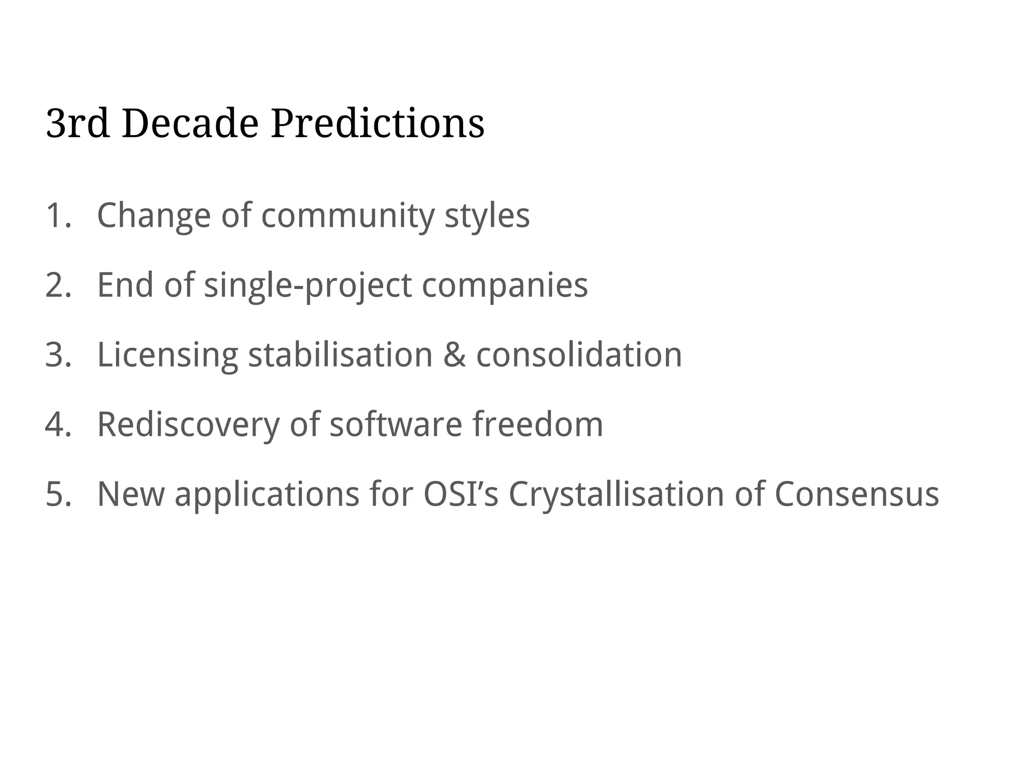 3rd Decade Predictions
1. Change of community styles
2. End of single-project companies
3. Licensing stabilisation & consolidation
4. Rediscovery of software freedom
5. New applications for OSI’s Crystallisation of Consensus
 