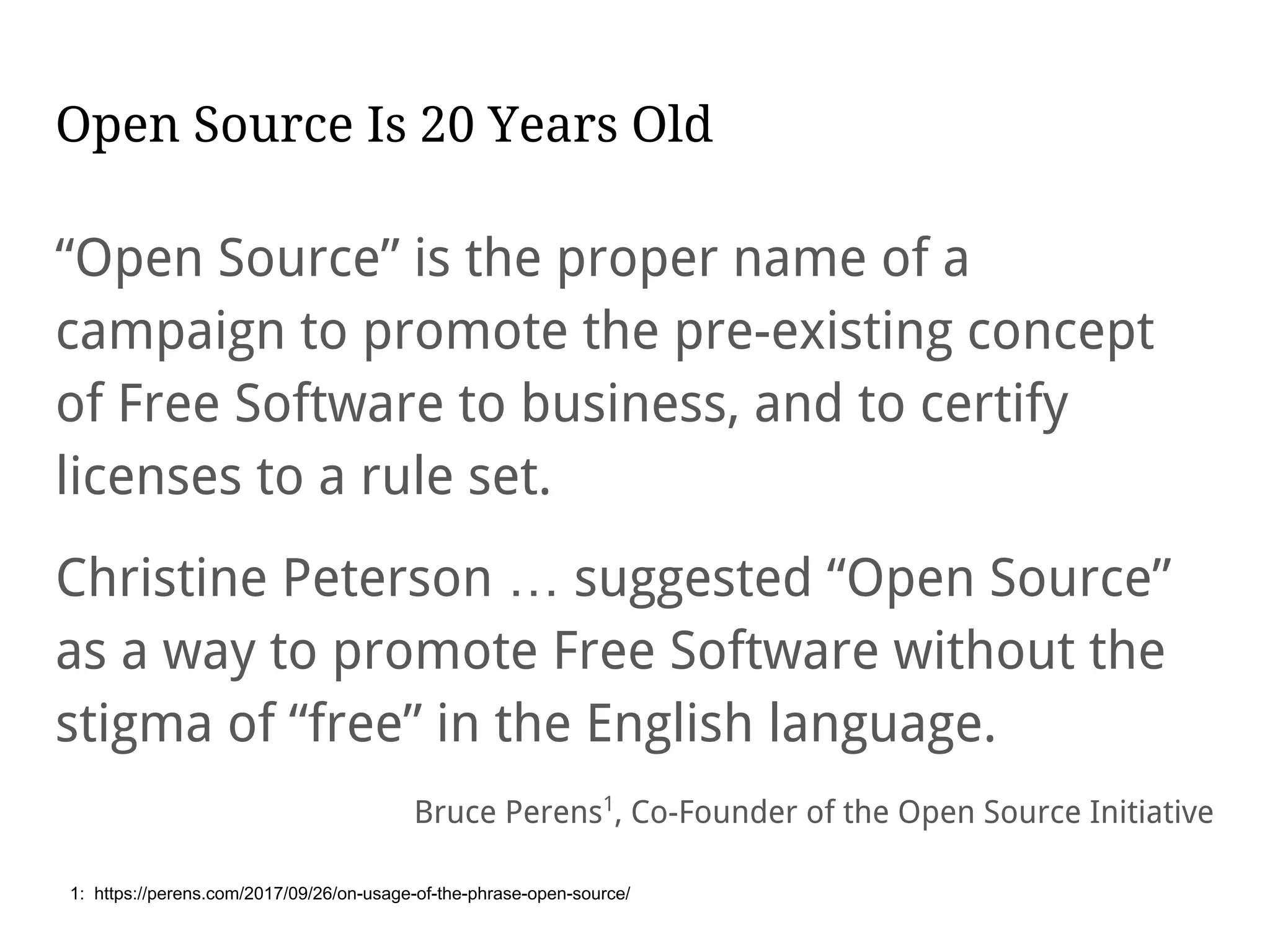 Open Source Is 20 Years Old
“Open Source” is the proper name of a
campaign to promote the pre-existing concept
of Free Software to business, and to certify
licenses to a rule set.
Christine Peterson … suggested “Open Source”
as a way to promote Free Software without the
stigma of “free” in the English language.
Bruce Perens1
, Co-Founder of the Open Source Initiative
1: https://perens.com/2017/09/26/on-usage-of-the-phrase-open-source/
 