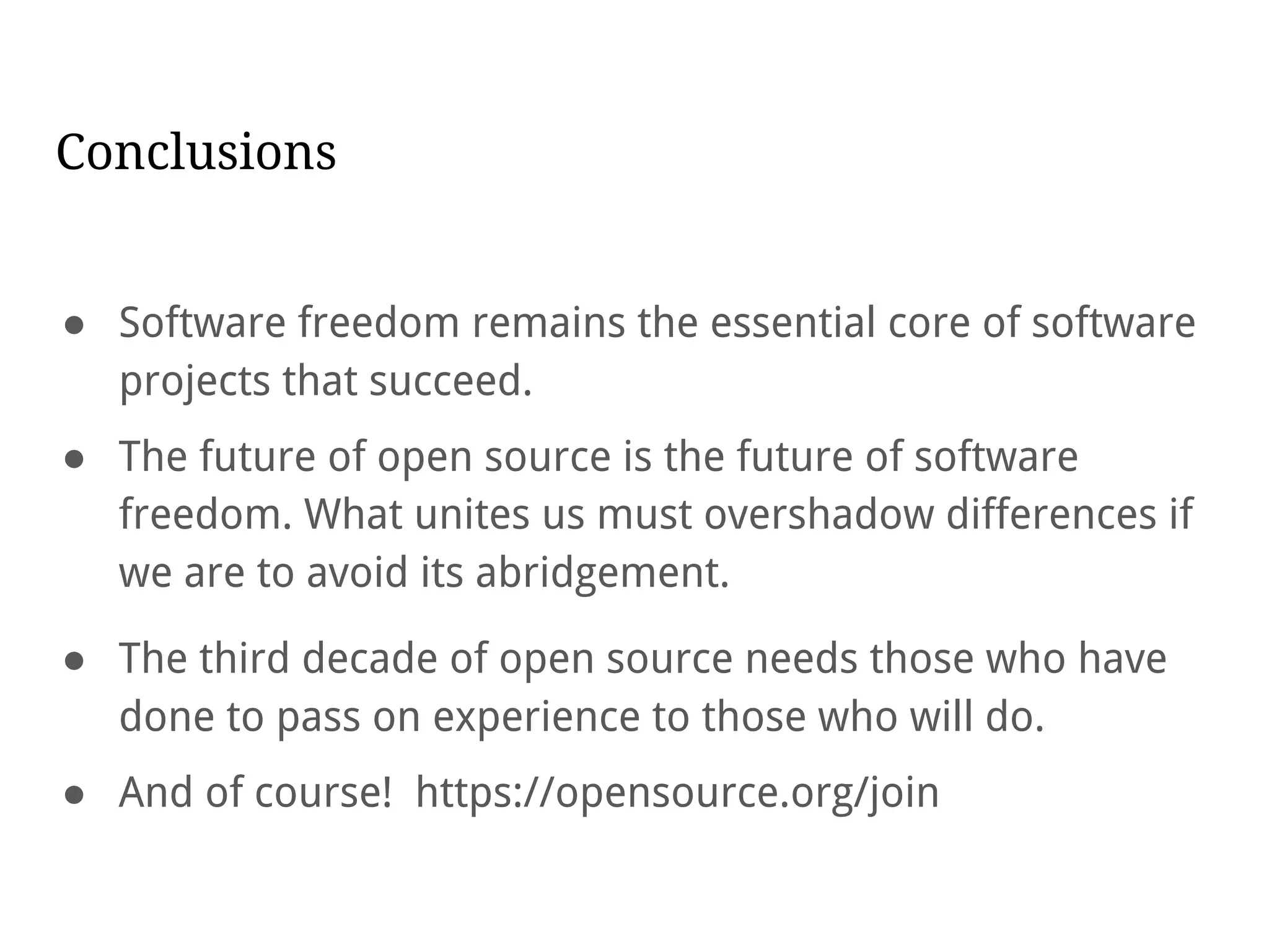 Conclusions
● Software freedom remains the essential core of software
projects that succeed.
● The future of open source is the future of software
freedom. What unites us must overshadow differences if
we are to avoid its abridgement.
● The third decade of open source needs those who have
done to pass on experience to those who will do.
● And of course! https://opensource.org/join
 