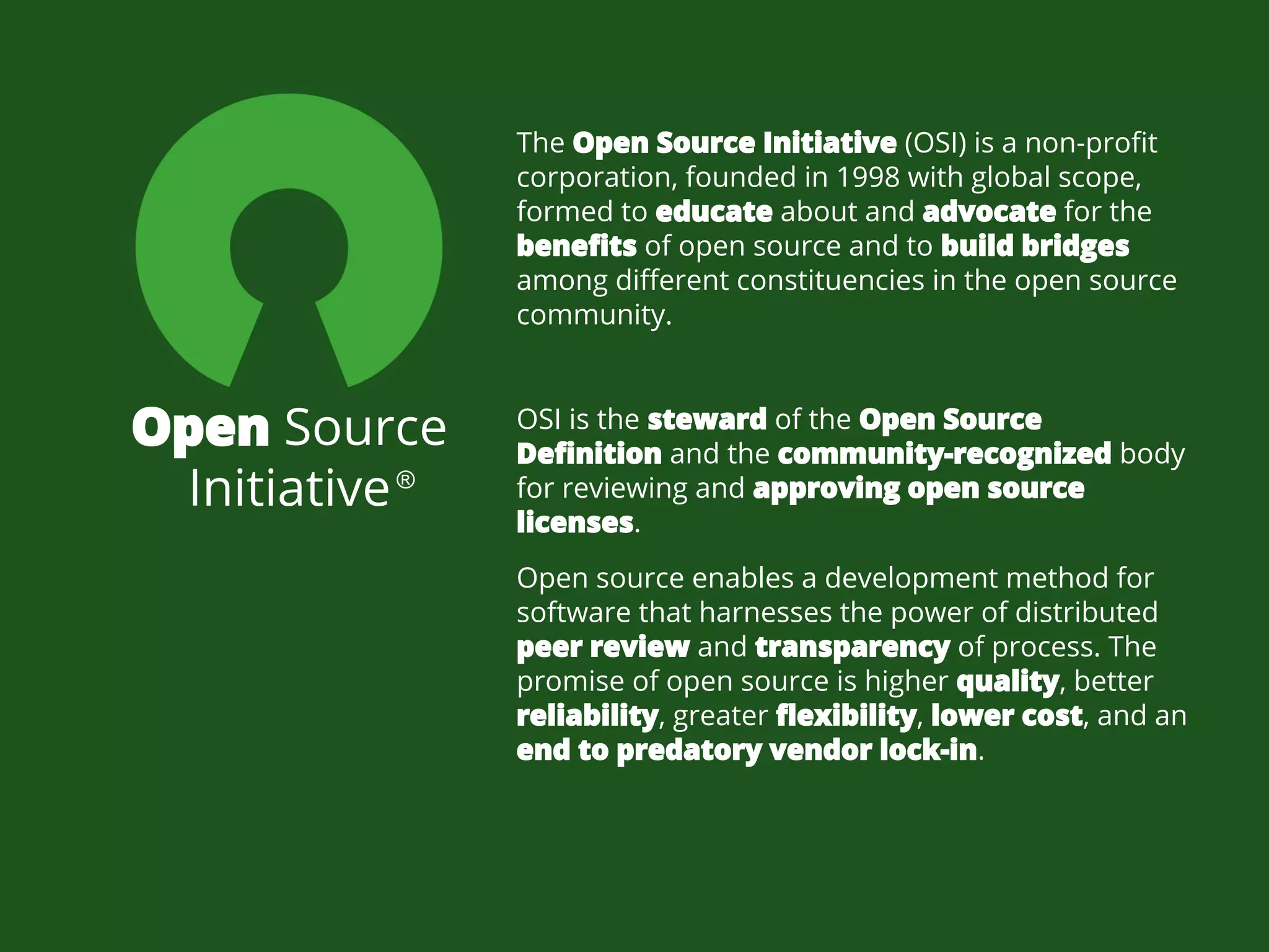 Open Source
Initiative
OSI is the steward of the Open Source
Definition and the community-recognized body
for reviewing and approving open source
licenses.
The Open Source Initiative (OSI) is a non-profit
corporation, founded in 1998 with global scope,
formed to educate about and advocate for the
benefits of open source and to build bridges
among different constituencies in the open source
community.
Open source enables a development method for
software that harnesses the power of distributed
peer review and transparency of process. The
promise of open source is higher quality, better
reliability, greater flexibility, lower cost, and an
end to predatory vendor lock-in.
®
 