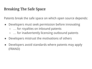 Breaking The Safe Space
Patents break the safe space on which open source depends:
● Developers must seek permission before innovating
○ … for royalties on inbound patents
○ … for inadvertently licensing outbound patents
● Developers mistrust the motivations of others
● Developers avoid standards where patents may apply
(FRAND)
 