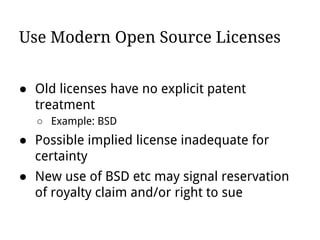 Use Modern Open Source Licenses
● Old licenses have no explicit patent
treatment
○ Example: BSD
● Possible implied license inadequate for
certainty
● New use of BSD etc may signal reservation
of royalty claim and/or right to sue
 