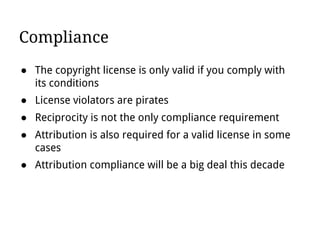 Compliance
● The copyright license is only valid if you comply with
its conditions
● License violators are pirates
● Reciprocity is not the only compliance requirement
● Attribution is also required for a valid license in some
cases
● Attribution compliance will be a big deal this decade
 