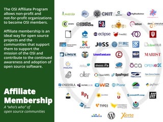 The OSI Affiliate Program
allows non-profit and
not-for-profit organizations
to become OSI members.
Affiliate membership is an
ideal way for open source
projects and the
communities that support
them to support the
mission of the OSI and
contribute to the continued
awareness and adoption of
open source software.
Affiliate
Membership
A “who’s who” of
open source communities
 