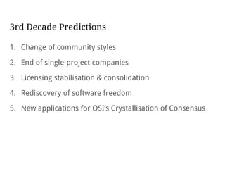 3rd Decade Predictions
1. Change of community styles
2. End of single-project companies
3. Licensing stabilisation & consolidation
4. Rediscovery of software freedom
5. New applications for OSI’s Crystallisation of Consensus
 