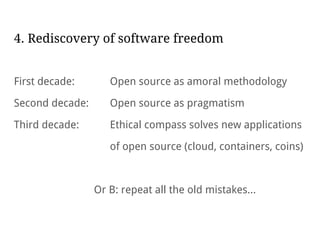 4. Rediscovery of software freedom
First decade: Open source as amoral methodology
Second decade: Open source as pragmatism
Third decade: Ethical compass solves new applications
of open source (cloud, containers, coins)
Or B: repeat all the old mistakes...
 
