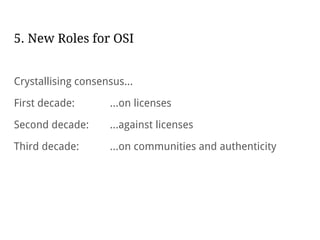 5. New Roles for OSI
Crystallising consensus...
First decade: ...on licenses
Second decade: ...against licenses
Third decade: ...on communities and authenticity
 