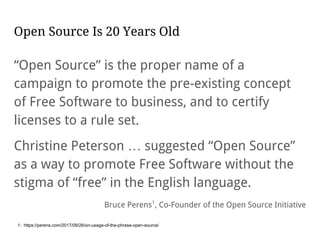 Open Source Is 20 Years Old
“Open Source” is the proper name of a
campaign to promote the pre-existing concept
of Free Software to business, and to certify
licenses to a rule set.
Christine Peterson … suggested “Open Source”
as a way to promote Free Software without the
stigma of “free” in the English language.
Bruce Perens1
, Co-Founder of the Open Source Initiative
1: https://perens.com/2017/09/26/on-usage-of-the-phrase-open-source/
 