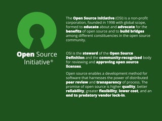 Open Source
Initiative
OSI is the steward of the Open Source
Definition and the community-recognized body
for reviewing and approving open source
licenses.
The Open Source Initiative (OSI) is a non-profit
corporation, founded in 1998 with global scope,
formed to educate about and advocate for the
benefits of open source and to build bridges
among different constituencies in the open source
community.
Open source enables a development method for
software that harnesses the power of distributed
peer review and transparency of process. The
promise of open source is higher quality, better
reliability, greater flexibility, lower cost, and an
end to predatory vendor lock-in.
®
 