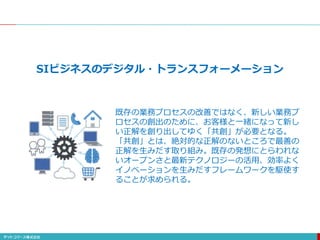 SIビジネスのデジタル・トランスフォーメーション
既存の業務プロセスの改善ではなく、新しい業務プ
ロセスの創出のために、お客様と一緒になって新し
い正解を創り出してゆく「共創」が必要となる。
「共創」とは、絶対的な正解のないところで最善の
正解を生みだす取り組み。既存の発想にとらわれな
いオープンさと最新テクノロジーの活用、効率よく
イノベーションを生みだすフレームワークを駆使す
ることが求められる。
 