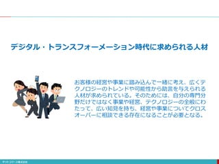 デジタル・トランスフォーメーション時代に求められる人材
お客様の経営や事業に踏み込んで一緒に考え、広くテ
クノロジーのトレンドや可能性から助言を与えられる
人材が求められている。そのためには、自分の専門分
野だけではなく事業や経営、テクノロジーの全般にわ
たって、広い知見を持ち、経営や事業についてクロス
オーバーに相談できる存在になることが必要となる。
 