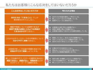 私たちはお客様にこんな応対をしてはいないだろうか
24
自分たちの「できること」でしか
解決策を示そうとしない。
これからのテクノロジーやその可能性について
分かりやすく説明できない。
機能や性能については説明できるが
経営や事業の成果にどのような貢献が
できるのか説明できない。
お客様が新しい方法論や見積を求めても
旧来のやり方で提案しようとする。
新しい方法論やテクノロジーの適用を求めると
保証できない、実績がない、時期尚早などの
ネガティブ・ワードで翻意を迫る。
こんな応対はしていないだろうか
 自分たちの収益を優先して考えている。
 新しいコトへのリスクを嫌っている。
 経営やリソースに余裕がない。
 勉強していない。あるいはその習慣がない。
 分かってもらおうという意欲が欠如している。
 自分たちのできないことに関心がない。
 お客様の立場で考える習慣がない。
 経営や業務に関心や知識がない。
 お客様の成果より自分たちの成果を優先している。
 仕事のやり方を変えたくない。
 読めないリスクはできるだけ避けたい。
 自分たちの業績評価基準に反する。
 相手の想いを理解しようという意欲がない。
 そもそも知識がなく、学ぶ意欲も乏しい。
 新しいコトへチャレンジすることが怖い。
考えられる理由
 