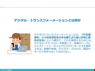 デジタル・トランスフォーメーションとは何か
デジタルトランスフォーメーションとは、「ITの浸
透が、人々の生活をあらゆる面でより良い方向に変
化させる」という概念だ。これを実現するためには、
デジタル･テクノロジーを駆使して、現場のニーズに
ジャスト・イン・タイムでビジネス･サービスを提供
できる、組織や体制、ビジネス・プロセス、製品や
サービスを作らなくてはならない。
 