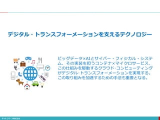 デジタル・トランスフォーメーションを支えるテクノロジー
ビッグデータ×AIとサイバー・フィジカル・システ
ム、その実装を担うコンテナ×マイクロサービス、
この仕組みを駆動するクラウド･コンピューティング
がデジタル･トランスフォーメーションを実現する。
この取り組みを加速するための手法も重要となる。
 