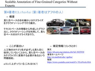 Scalable Annotation of Fine-Grained Categories Without
Experts
• 第4著者にLi Fei-Fei （第1著者はアフロの人）
– ここが面白い
人工物のカテゴリ名が必ずしも見た目に
依存していないことから、見た目ベースの
カテゴライズに変換する必要があるという
問題提起。
arXivに上がっている（これはOK?）
– 補足情報（リンクとか）
論文
https://dl.acm.org/citation.cfm?id=3025930
著者ホームページ
http://ai.stanford.edu/~tgebru/
動画
https://www.youtube.com/watch?v=YLnVnvk-OtA
– 概要
見た目ベースのきめ細かいカテゴライズ
をクラウドソーシングで行う論文。
テキストベースの情報から作成したグラフ
元に、クラウドソーシングを利用して、見た
目ベースのカテゴライズを行う。
 