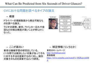 What Can Be Predicted from Six Seconds of Driver Glances?
– ここが面白い
著者は機械学習の研究をしている。
CV分野では識別したい対象があってそれ
に対する手法を提案するのに対し、識別
対象そのものを調査するという研究。
– 補足情報（リンクとか）
著者のホームページ
http://lexfridman.com/
発表動画
https://www.youtube.com/watch?v=FKRuxvm6Hl
A
• CVにおける問題を調べるタイプの論文
– 概要
ドライバーの視線動画から検出可能なも
のを調べる論文。
ラジオの調整、疲労、ウインカー忘れや会
話などの検出精度が高いことが明らかに
なった。
 