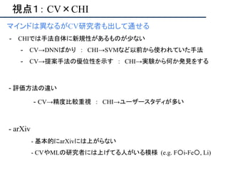 視点１： CV×CHI
マインドは異なるがCV研究者も出して通せる
- CHIでは手法自体に新規性があるものが少ない
- CV→DNNばかり ： CHI→SVMなど以前から使われていた手法
- CV→提案手法の優位性を示す ： CHI→実験から何か発見をする
- 評価方法の違い
- CV→精度比較重視 ： CHI→ユーザースタディが多い
- arXiv
- 基本的にarXivには上がらない
- CVやMLの研究者には上げてる人がいる模様 (e.g. F〇i-Fe〇, Li)
 