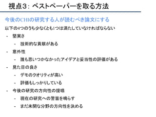 視点３： ベストペーパーを取る方法
今後のCHIの研究する人が読むべき論文にする
以下の4つのうち少なくとも1つは満たしていなければならない
- 堅実さ
- 技術的な貢献がある
- 意外性
- 誰も思いつかなかったアイデアと妥当性の評価がある
- 見た目の良さ
- デモのクオリティが高い
- 評価もしっかりしている
- 今後の研究の方向性の提唱
- 現在の研究への警笛を鳴らす
- まだ未開な分野の方向性を決める
 