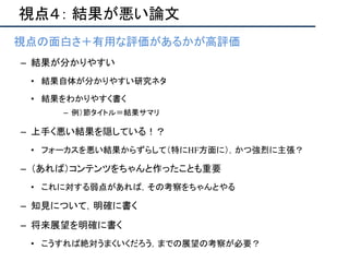 視点４： 結果が悪い論文
• 視点の面白さ＋有用な評価があるかが高評価
– 結果が分かりやすい
• 結果自体が分かりやすい研究ネタ
• 結果をわかりやすく書く
– 例）節タイトル＝結果サマリ
– 上手く悪い結果を隠している！？
• フォーカスを悪い結果からずらして（特にHF方面に），かつ強烈に主張？
– （あれば）コンテンツをちゃんと作ったことも重要
• これに対する弱点があれば，その考察をちゃんとやる
– 知見について，明確に書く
– 将来展望を明確に書く
• こうすれば絶対うまくいくだろう，までの展望の考察が必要？
 