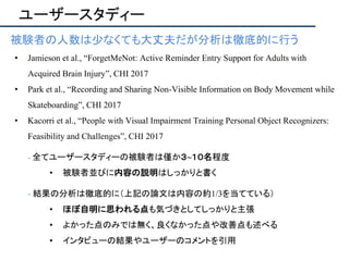ユーザースタディー
被験者の人数は少なくても大丈夫だが分析は徹底的に行う
• Jamieson et al., “ForgetMeNot: Active Reminder Entry Support for Adults with
Acquired Brain Injury”, CHI 2017
• Park et al., “Recording and Sharing Non-Visible Information on Body Movement while
Skateboarding”, CHI 2017
• Kacorri et al., “People with Visual Impairment Training Personal Object Recognizers:
Feasibility and Challenges”, CHI 2017
- 全てユーザースタディーの被験者は僅か３~１０名程度
• 被験者並びに内容の説明はしっかりと書く
- 結果の分析は徹底的に（上記の論文は内容の約1/3を当てている）
• ほぼ自明に思われる点も気づきとしてしっかりと主張
• よかった点のみでは無く、良くなかった点や改善点も述べる
• インタビューの結果やユーザーのコメントを引用
 