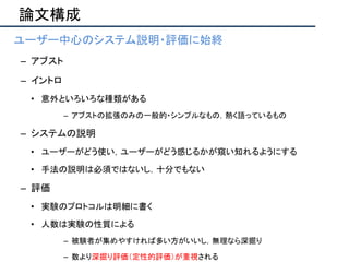 論文構成
• ユーザー中心のシステム説明・評価に始終
– アブスト
– イントロ
• 意外といろいろな種類がある
– アブストの拡張のみの一般的・シンプルなもの，熱く語っているもの
– システムの説明
• ユーザーがどう使い，ユーザーがどう感じるかが窺い知れるようにする
• 手法の説明は必須ではないし，十分でもない
– 評価
• 実験のプロトコルは明細に書く
• 人数は実験の性質による
– 被験者が集めやすければ多い方がいいし，無理なら深掘り
– 数より深掘り評価（定性的評価）が重視される
 