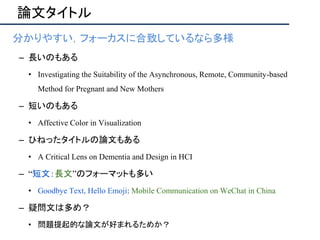 論文タイトル
• 分かりやすい，フォーカスに合致しているなら多様
– 長いのもある
• Investigating the Suitability of the Asynchronous, Remote, Community-based
Method for Pregnant and New Mothers
– 短いのもある
• Affective Color in Visualization
– ひねったタイトルの論文もある
• A Critical Lens on Dementia and Design in HCI
– “短文：長文”のフォーマットも多い
• Goodbye Text, Hello Emoji: Mobile Communication on WeChat in China
– 疑問文は多め？
• 問題提起的な論文が好まれるためか？
 