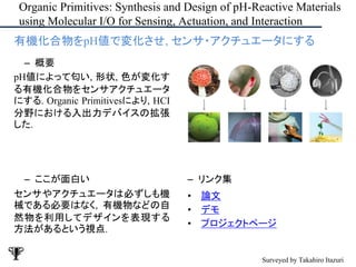 Organic Primitives: Synthesis and Design of pH-Reactive Materials
using Molecular I/O for Sensing, Actuation, and Interaction
– ここが面白い
センサやアクチュエータは必ずしも機
械である必要はなく, 有機物などの自
然物を利用してデザインを表現する
方法があるという視点.
– リンク集
• 論文
• デモ
• プロジェクトページ
• 有機化合物をpH値で変化させ, センサ・アクチュエータにする
– 概要
pH値によって匂い, 形状, 色が変化す
る有機化合物をセンサアクチュエータ
にする. Organic Primitivesにより, HCI
分野における入出力デバイスの拡張
した.
Surveyed by Takahiro Itazuri
 