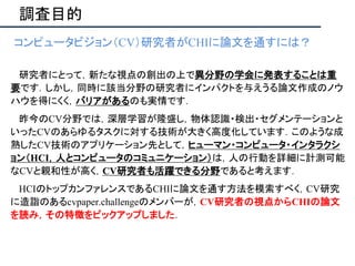 調査目的
• コンピュータビジョン（CV）研究者がCHIに論文を通すには？
•
• 研究者にとって，新たな視点の創出の上で異分野の学会に発表することは重
要です．しかし，同時に該当分野の研究者にインパクトを与えうる論文作成のノウ
ハウを得にくく，バリアがあるのも実情です．
• 昨今のCV分野では，深層学習が隆盛し，物体認識・検出・セグメンテーションと
いったCVのあらゆるタスクに対する技術が大きく高度化しています．このような成
熟したCV技術のアプリケーション先として，ヒューマン・コンピュータ・インタラクシ
ョン（HCI，人とコンピュータのコミュニケーション）は，人の行動を詳細に計測可能
なCVと親和性が高く，CV研究者も活躍できる分野であると考えます．
• HCIのトップカンファレンスであるCHIに論文を通す方法を模索すべく，CV研究
に造詣のあるcvpaper.challengeのメンバーが，CV研究者の視点からCHIの論文
を読み，その特徴をピックアップしました．
 