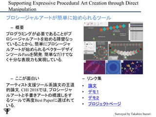 Supporting Expressive Procedural Art Creation through Direct
Manipulation
– ここが面白い
アーティスト支援ツール系論文の王道
的論文. CHI 2018では, プロシージャ
ルアートと手書きアートの橋渡しをす
るツールで再度Best Paperに選ばれて
いる.
– リンク集
• 論文
• デモ１
• デモ２
• プロジェクトページ
• プロシージャルアートが簡単に始められるツール
– 概要
プログラミングが必要であることがプ
ロシージャルアートを始める障壁なっ
ていることから, 簡単にプロシージャ
ルアートが始められるベクターデザイ
ンツールParaを開発. 簡単なだけでな
く十分な表現力も実現している.
Surveyed by Takahiro Itazuri
 