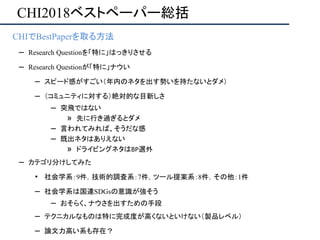 CHI2018ベストペーパー総括
• CHIでBestPaperを取る方法
– Research Questionを「特に」はっきりさせる
– Research Questionが「特に」ナウい
– スピード感がすごい（年内のネタを出す勢いを持たないとダメ）
– （コミュニティに対する）絶対的な目新しさ
– 突飛ではない
» 先に行き過ぎるとダメ
– 言われてみれば、そうだな感
– 既出ネタはありえない
» ドライビングネタはBP選外
– カテゴリ分けしてみた
• 社会学系：9件，技術的調査系：7件，ツール提案系：8件，その他：1件
– 社会学系は国連SDGsの意識が強そう
– おそらく、ナウさを出すための手段
– テクニカルなものは特に完成度が高くないといけない（製品レベル）
– 論文力高い系も存在？
 