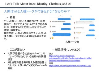 Let’s Talk About Race: Identity, Chatbots, and AI
– ここが面白い
• 人間が忌避する社会的マナーに，AI
によって切り込むという挑戦的な課題
設定
• AIと倫理の壁を乗り越える道筋を見せ
たという，人間-AIインタラクションへの
貢献
– 補足情報（リンクとか）
論文
https://www.microsoft.com/en-
us/research/publication/project-zanzibar-portable-
flexible-tangible-interaction-platform/
動画
https://www.youtube.com/watch?v=4Gl6iaVXZu0
• 人間はAIと人種トークができるようになるのか？
– 概要
チャットボット（AI）と人種について，自然
言語データにどのようなバイアスがあるの
かや，会話することが難しいことについて
考察，議論する．
最終的に，どのような手法でチャットボット
は人種トークを扱えるようになるのかを示
す．
人種トーク例
 